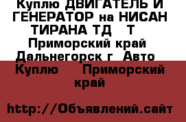 Куплю ДВИГАТЕЛЬ И ГЕНЕРАТОР на НИСАН ТИРАНА ТД,27Т  - Приморский край, Дальнегорск г. Авто » Куплю   . Приморский край